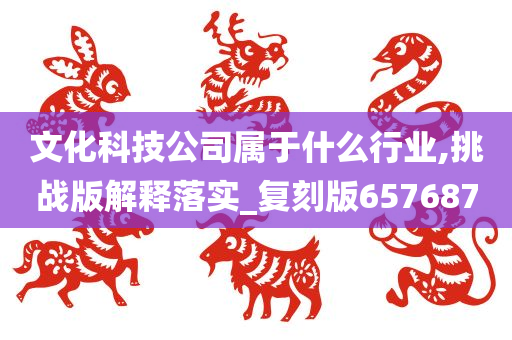 文化科技公司属于什么行业,挑战版解释落实_复刻版657687