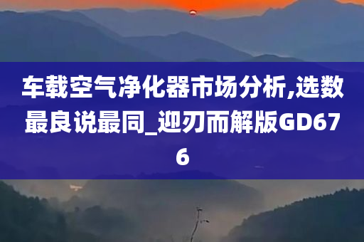 车载空气净化器市场分析,选数最良说最同_迎刃而解版GD676