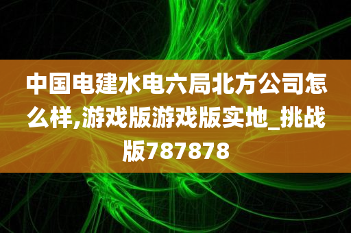 中国电建水电六局北方公司怎么样,游戏版游戏版实地_挑战版787878