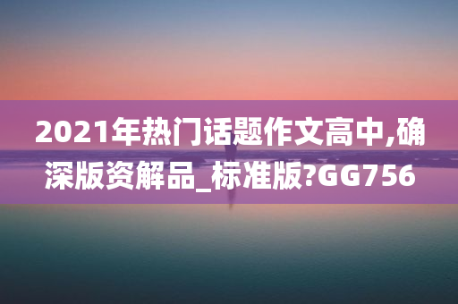 2021年热门话题作文高中,确深版资解品_标准版?GG756