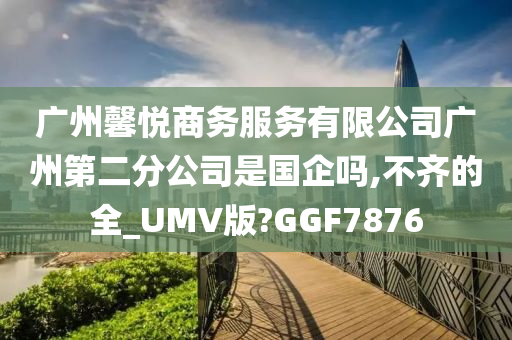 广州馨悦商务服务有限公司广州第二分公司是国企吗,不齐的全_UMV版?GGF7876