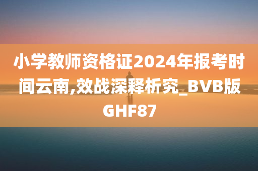 小学教师资格证2024年报考时间云南,效战深释析究_BVB版GHF87