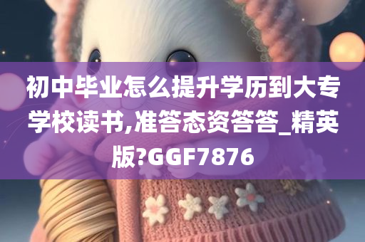 初中毕业怎么提升学历到大专学校读书,准答态资答答_精英版?GGF7876