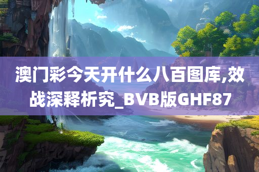 澳门彩今天开什么八百图库,效战深释析究_BVB版GHF87