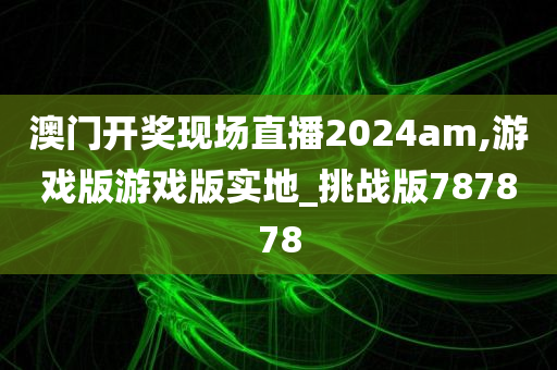 澳门开奖现场直播2024am,游戏版游戏版实地_挑战版787878