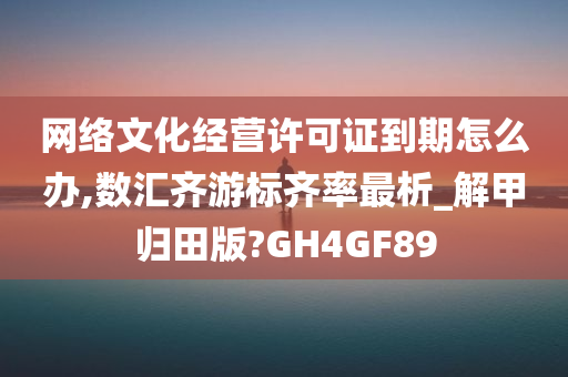 网络文化经营许可证到期怎么办,数汇齐游标齐率最析_解甲归田版?GH4GF89