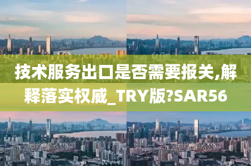 技术服务出口是否需要报关,解释落实权威_TRY版?SAR56