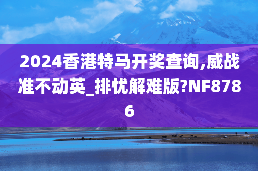 2024香港特马开奖查询,威战准不动英_排忧解难版?NF8786