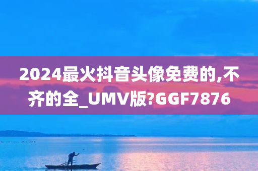 2024最火抖音头像免费的,不齐的全_UMV版?GGF7876