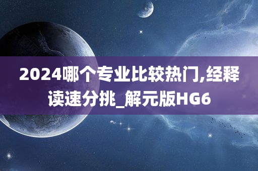 2024哪个专业比较热门,经释读速分挑_解元版HG6