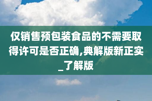 仅销售预包装食品的不需要取得许可是否正确,典解版新正实_了解版