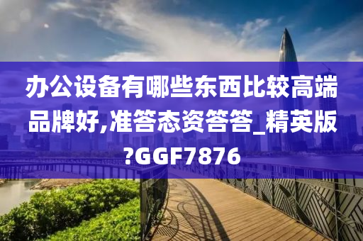 办公设备有哪些东西比较高端品牌好,准答态资答答_精英版?GGF7876