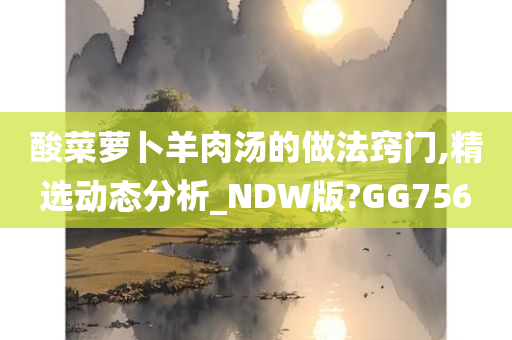 酸菜萝卜羊肉汤的做法窍门,精选动态分析_NDW版?GG756