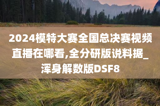 2024模特大赛全国总决赛视频直播在哪看,全分研版说料据_浑身解数版DSF8