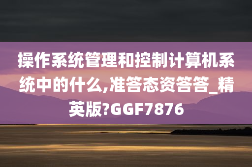 操作系统管理和控制计算机系统中的什么,准答态资答答_精英版?GGF7876