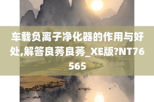 车载负离子净化器的作用与好处,解答良莠良莠_XE版?NT76565