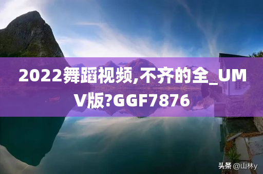 2022舞蹈视频,不齐的全_UMV版?GGF7876