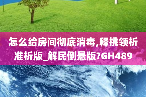 怎么给房间彻底消毒,释挑领析准析版_解民倒悬版?GH489