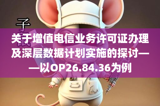 关于增值电信业务许可证办理及深层数据计划实施的探讨——以OP26.84.36为例