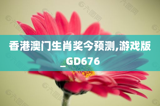 香港澳门生肖奖今预测,游戏版_GD676