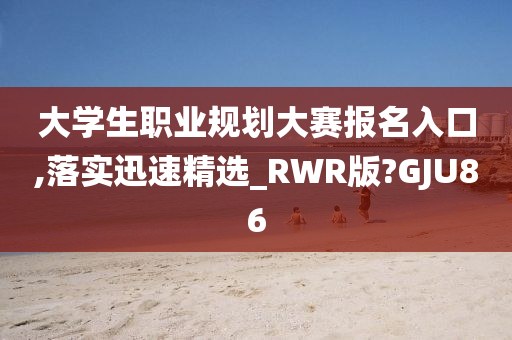 大学生职业规划大赛报名入口,落实迅速精选_RWR版?GJU86