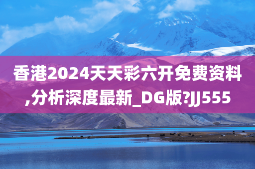 香港2024天天彩六开免费资料,分析深度最新_DG版?JJ555