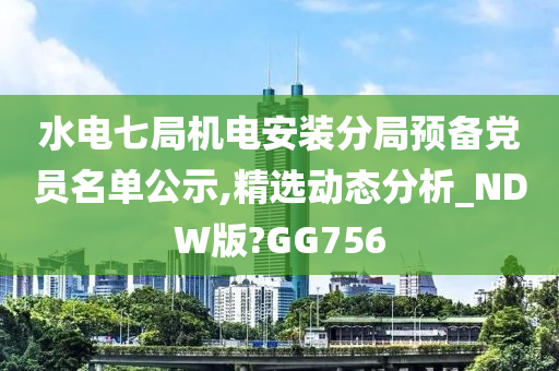 水电七局机电安装分局预备党员名单公示,精选动态分析_NDW版?GG756