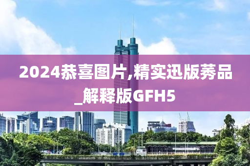 2024恭喜图片,精实迅版莠品_解释版GFH5