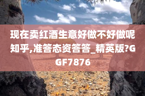 现在卖红酒生意好做不好做呢知乎,准答态资答答_精英版?GGF7876