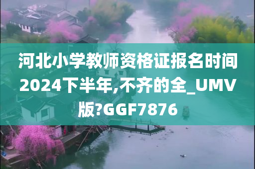 河北小学教师资格证报名时间2024下半年,不齐的全_UMV版?GGF7876