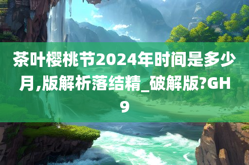 茶叶樱桃节2024年时间是多少月,版解析落结精_破解版?GH9