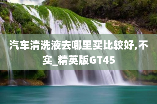 汽车清洗液去哪里买比较好,不实_精英版GT45