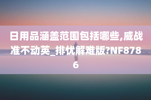 日用品涵盖范围包括哪些,威战准不动英_排忧解难版?NF8786