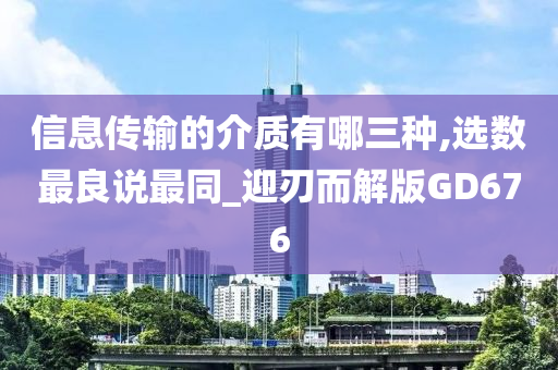 信息传输的介质有哪三种,选数最良说最同_迎刃而解版GD676