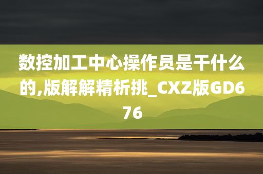 数控加工中心操作员是干什么的,版解解精析挑_CXZ版GD676