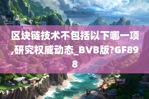 区块链技术不包括以下哪一项,研究权威动态_BVB版?GF898