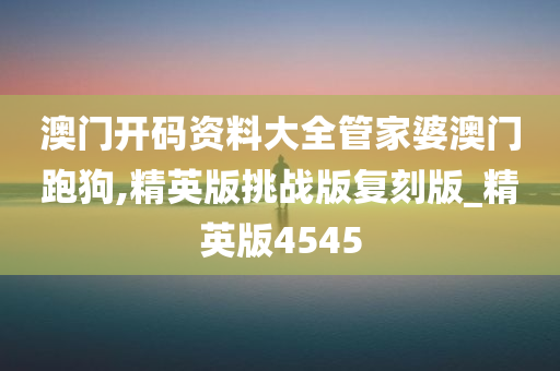 澳门开码资料大全管家婆澳门跑狗,精英版挑战版复刻版_精英版4545