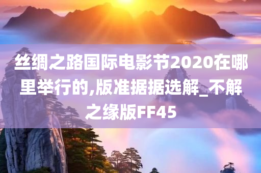 丝绸之路国际电影节2020在哪里举行的,版准据据选解_不解之缘版FF45