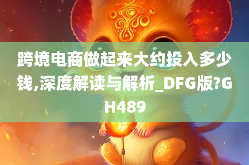 跨境电商做起来大约投入多少钱,深度解读与解析_DFG版?GH489