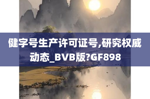 健字号生产许可证号,研究权威动态_BVB版?GF898