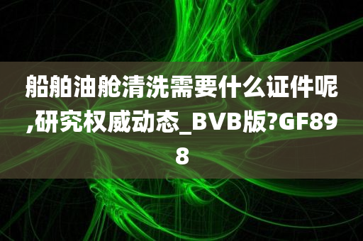 船舶油舱清洗需要什么证件呢,研究权威动态_BVB版?GF898