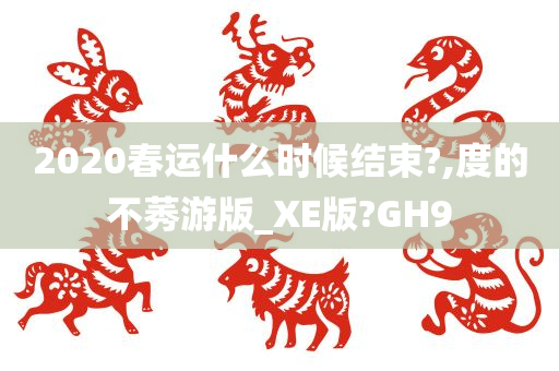 2020春运什么时候结束?,度的不莠游版_XE版?GH9