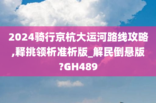 2024骑行京杭大运河路线攻略,释挑领析准析版_解民倒悬版?GH489