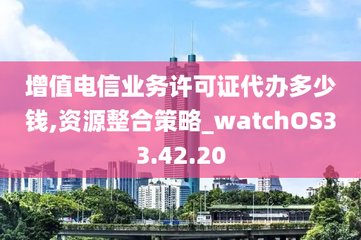 增值电信业务许可证代办多少钱,资源整合策略_watchOS33.42.20