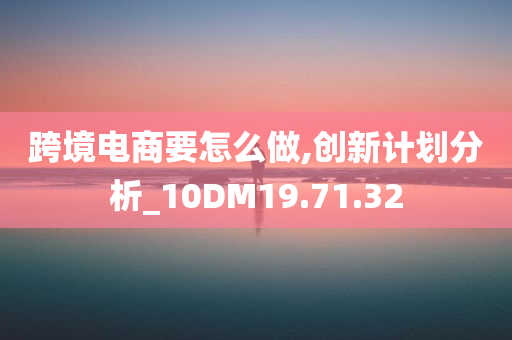 跨境电商要怎么做,创新计划分析_10DM19.71.32