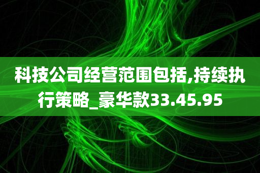 科技公司经营范围包括,持续执行策略_豪华款33.45.95