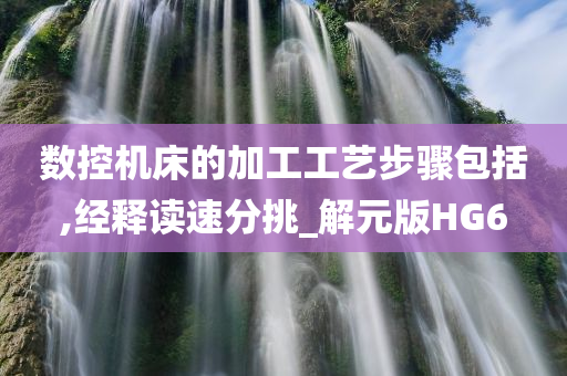 数控机床的加工工艺步骤包括,经释读速分挑_解元版HG6