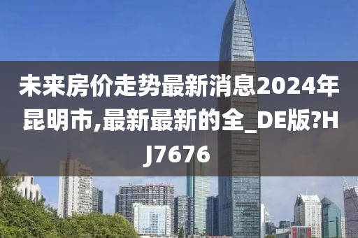 未来房价走势最新消息2024年昆明市,最新最新的全_DE版?HJ7676