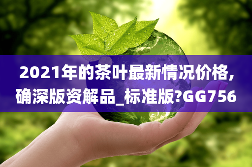 2021年的茶叶最新情况价格,确深版资解品_标准版?GG756