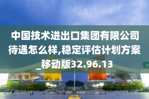 中国技术进出口集团有限公司待遇怎么样,稳定评估计划方案_移动版32.96.13